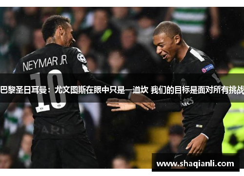 巴黎圣日耳曼：尤文图斯在眼中只是一道坎 我们的目标是面对所有挑战